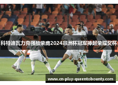 科特迪瓦力克强敌荣膺2024非洲杯冠军捧起荣耀奖杯 科特迪瓦力克强敌荣膺2024非洲杯冠军捧起荣耀奖杯