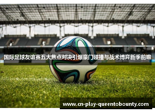 国际足球友谊赛五大焦点对决引爆豪门碰撞与战术博弈新季前瞻 国际足球友谊赛五大焦点对决引爆豪门碰撞与战术博弈新季前瞻
