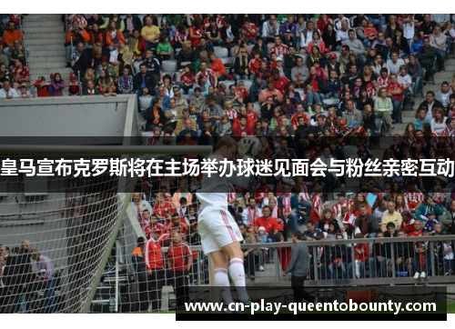 皇马宣布克罗斯将在主场举办球迷见面会与粉丝亲密互动