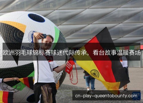 欧洲羽毛球锦标赛球迷代际传承，看台故事温暖赛场